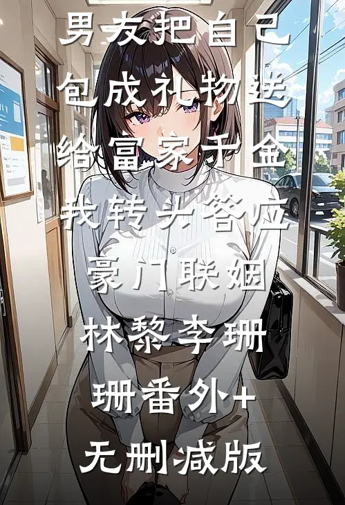 男友把自己包成礼物送给富家千金，我转头答应豪门联姻林黎李珊珊番外+无删减版