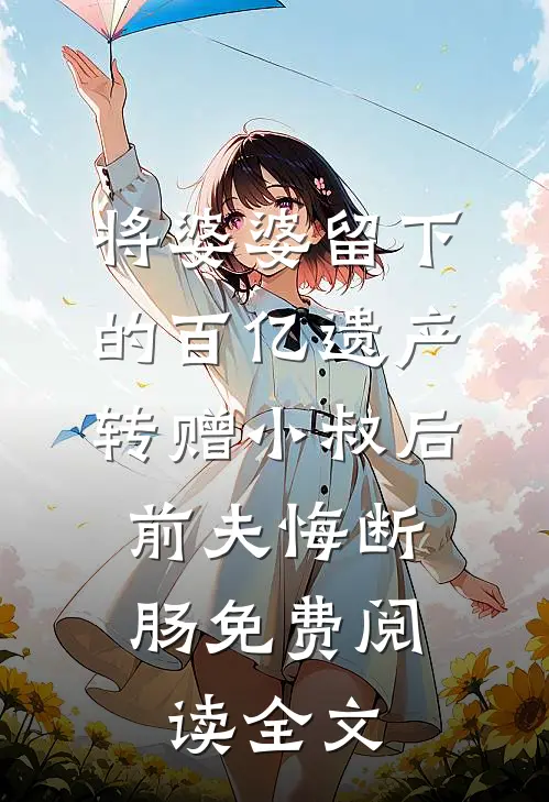 将婆婆留下的百亿遗产转赠小叔后，前夫悔断肠免费阅读全文