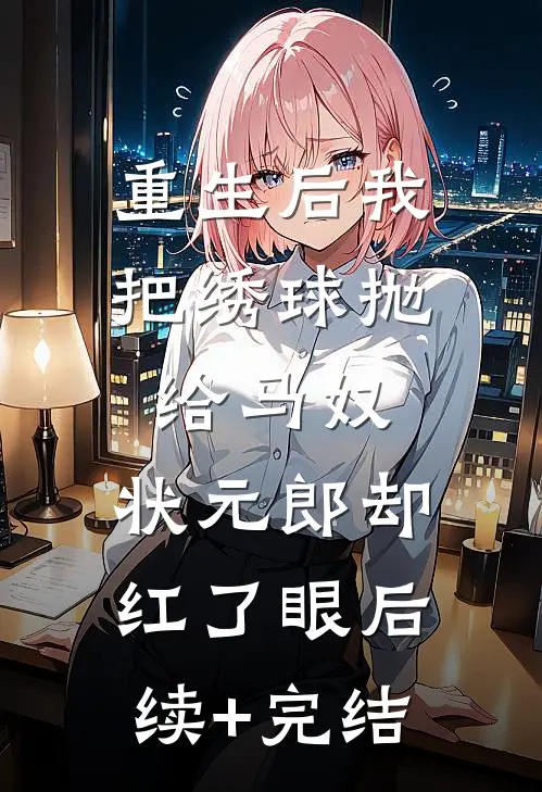 重生后我把绣球抛给马奴，状元郎却红了眼后续+完结