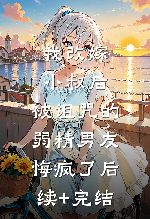 我改嫁小叔后，被诅咒的弱精男友悔疯了后续+完结