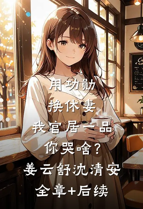 用功勋换休妻，我官居一品你哭啥？姜云舒沈清安:全章+后续