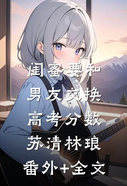 闺蜜要和男友交换高考分数苏清林琅:(番外)+(全文)