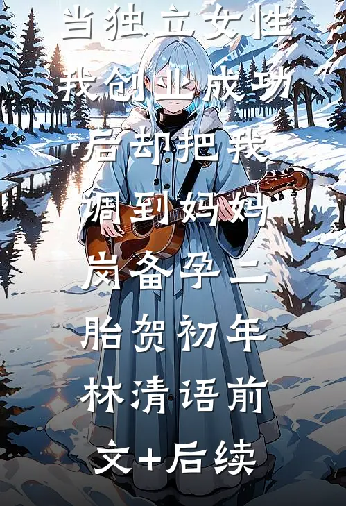 老公鼓励我当独立女性，我创业成功后却把我调到妈妈岗备孕二胎贺初年林清语前文+后续