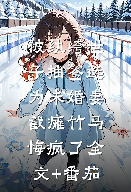被纨绔世子抽签选为未婚妻，截瘫竹马悔疯了全文+番茄