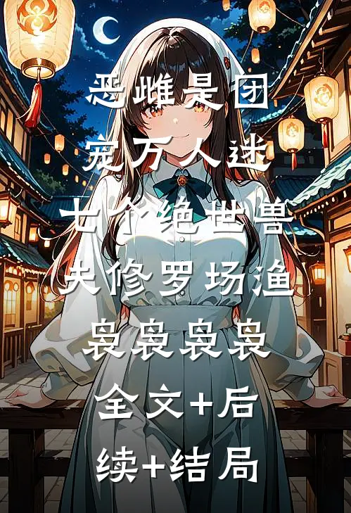 恶雌是团宠万人迷：七个绝世兽夫修罗场渔袅袅袅袅:全文+后续+结局