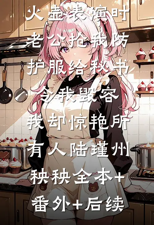 火壶表演时老公抢我防护服给秘书令我毁容，我却惊艳所有人陆瑾州秧秧全本+番外+后续
