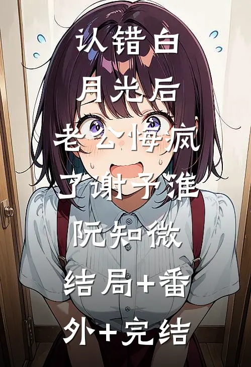 认错白月光后，老公悔疯了谢予淮阮知微:结局+番外+完结