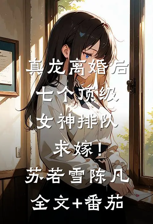 真龙离婚后，七个顶级女神排队求嫁！苏若雪陈凡全文+番茄