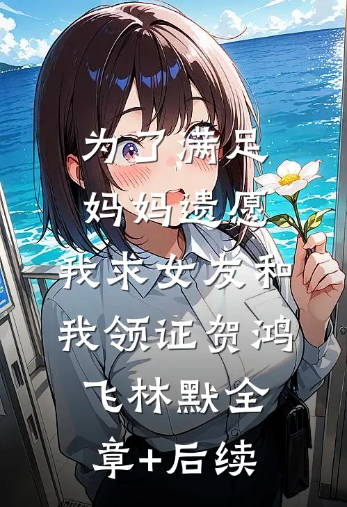 为了满足妈妈遗愿，我求女友和我领证贺鸿飞林默全章+后续