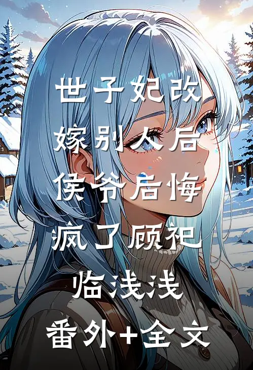 世子妃改嫁别人后，侯爷后悔疯了顾祀临浅浅:(番外)+(全文)