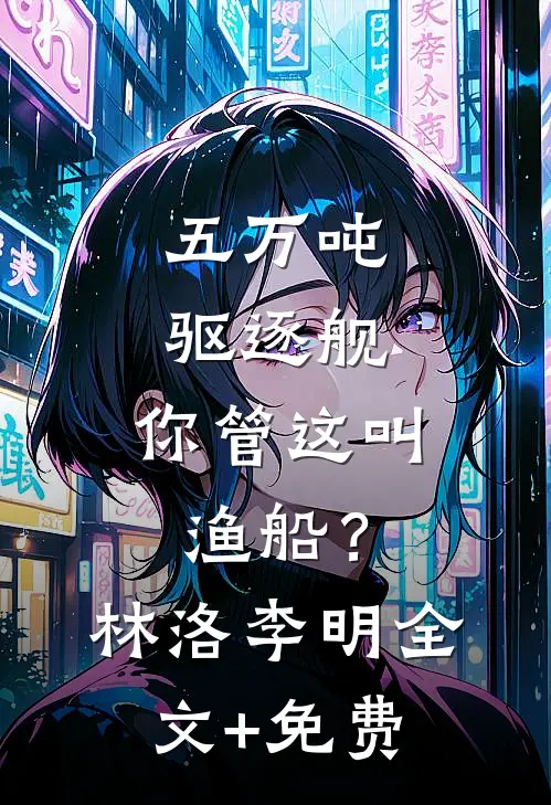 五万吨驱逐舰，你管这叫渔船？林洛李明全文+免费