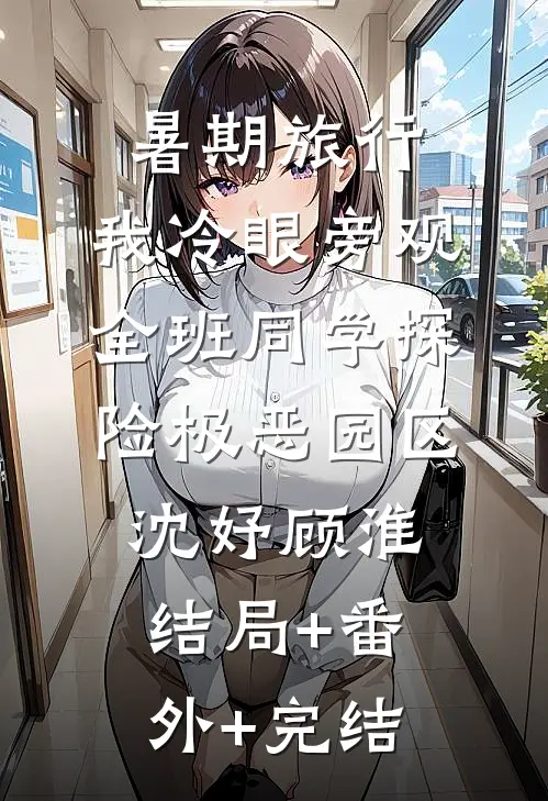 暑期旅行，我冷眼旁观全班同学探险极恶园区沈妤顾淮结局+番外+完结