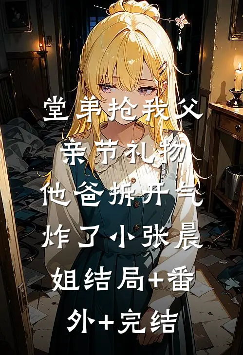 堂弟抢我父亲节礼物，他爸拆开气炸了小张晨姐结局+番外+完结