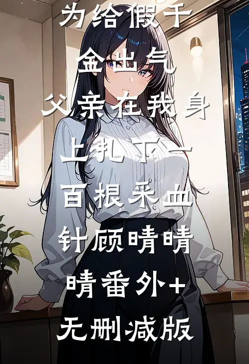 为给假千金出气，父亲在我身上扎下一百根采血针顾晴晴晴番外+无删减版
