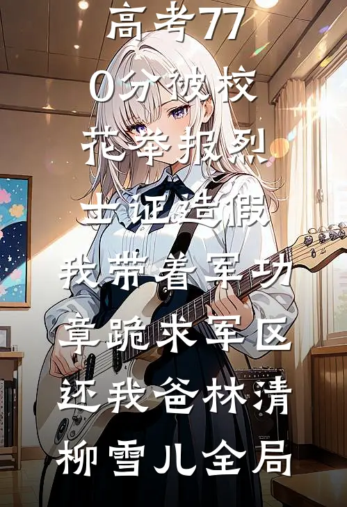 高考770分被校花举报烈士证造假，我带着军功章跪求军区还我爸林清柳雪儿全局