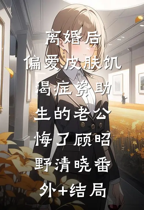 离婚后，偏爱皮肤饥渴症资助生的老公悔了顾昭野清晓(番外)+(结局)