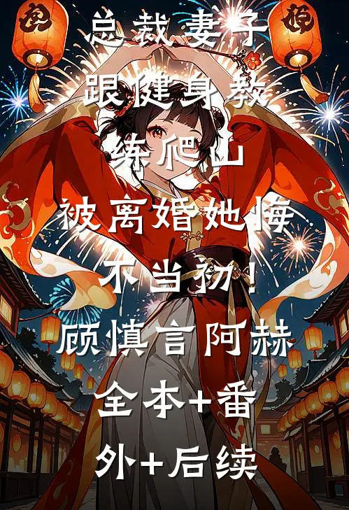 总裁妻子跟健身教练爬山，被离婚她悔不当初！顾慎言阿赫全本+番外+后续