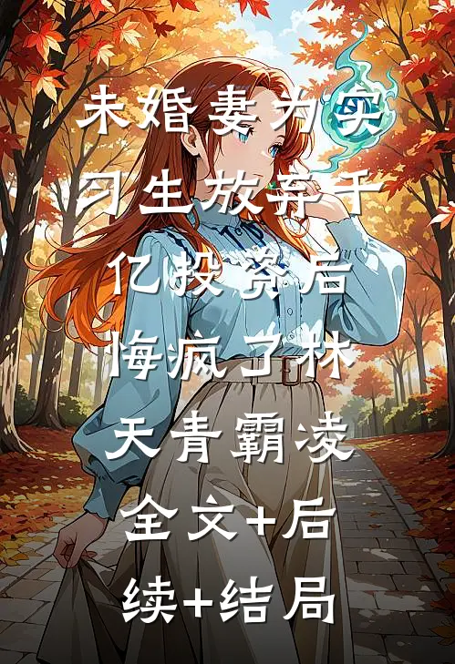 未婚妻为实习生放弃千亿投资后，悔疯了林天青霸凌:全文+后续+结局