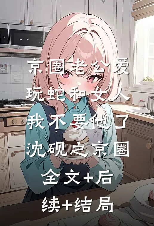京圈老公爱玩蛇和女人，我不要他了沈砚之京圈:全文+后续+结局