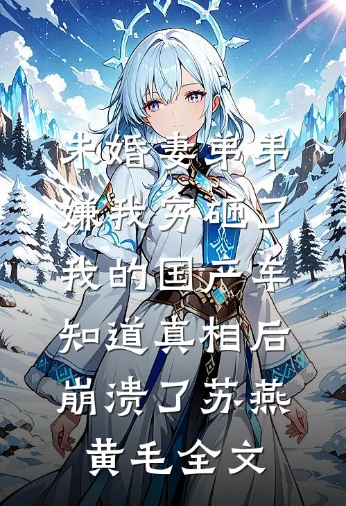 未婚妻弟弟嫌我穷砸了我的国产车，知道真相后崩溃了苏燕黄毛全文