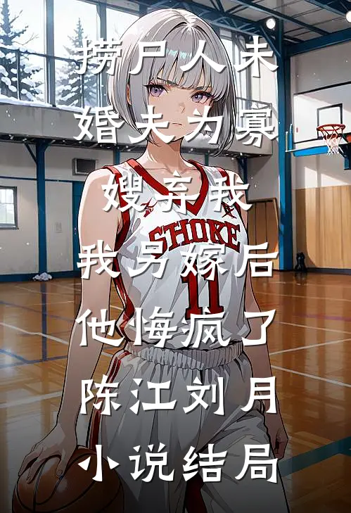 捞尸人未婚夫为寡嫂弃我，我另嫁后他悔疯了陈江刘月小说结局