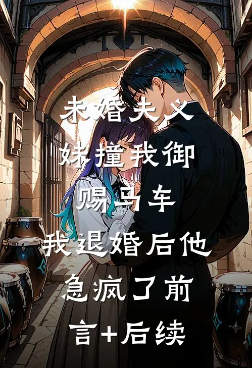 未婚夫义妹撞我御赐马车，我退婚后他急疯了前言+后续