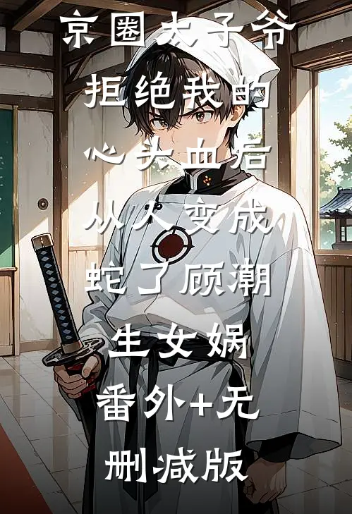 京圈太子爷拒绝我的心头血后，从人变成蛇了顾潮生女娲:番外+无删减版