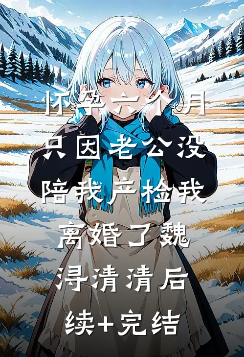 怀孕六个月，只因老公没陪我产检我离婚了魏浔清清后续+完结
