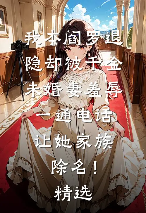 我本阎罗退隐却被千金未婚妻羞辱，一通电话让她家族除名！精选