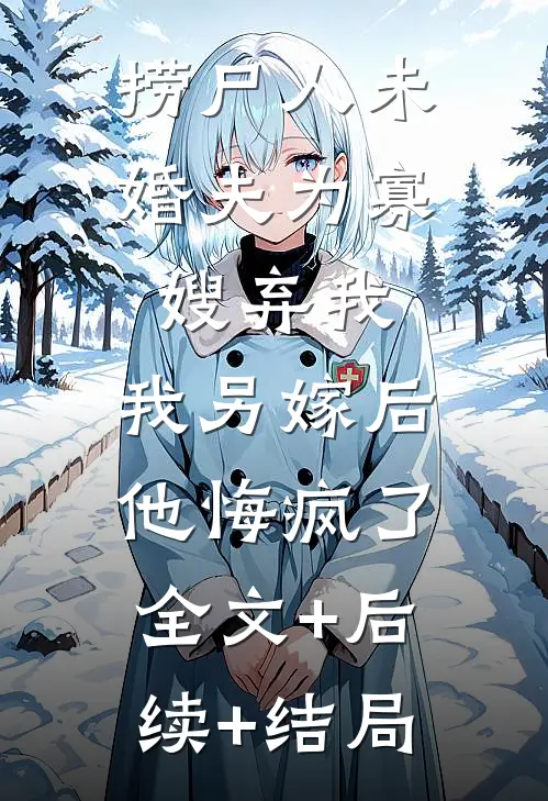 捞尸人未婚夫为寡嫂弃我，我另嫁后他悔疯了:全文+后续+结局