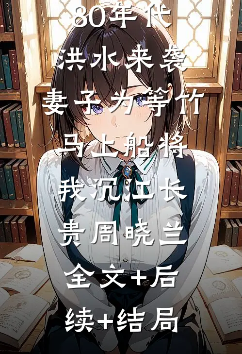 80年代洪水来袭，妻子为等竹马上船将我沉江长贵周晓兰全文+后续+结局