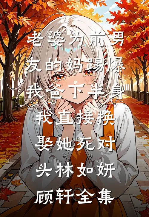 老婆为前男友的妈踢爆我爸下半身，我直接换娶她死对头林如妍顾轩全集