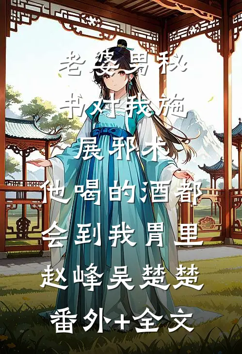 老婆男秘书对我施展邪术，他喝的酒都会到我胃里赵峰吴楚楚(番外)+(全文)