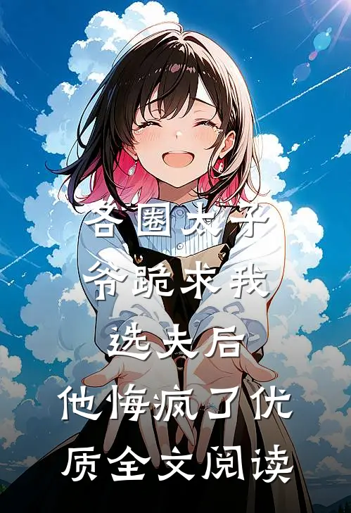各圈太子爷跪求我选夫后，他悔疯了优质全文阅读