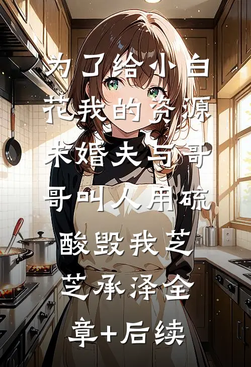 为了给小白花我的资源，未婚夫与哥哥叫人用硫酸毁我芝芝承泽全章+后续