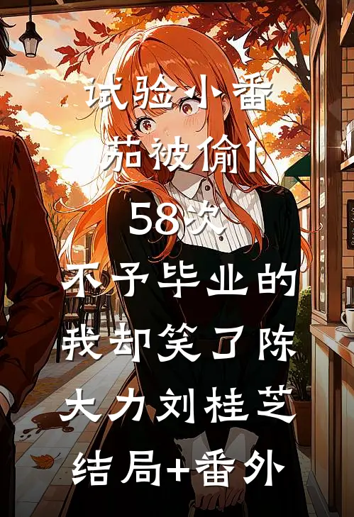 试验小番茄被偷158次，不予毕业的我却笑了陈大力刘桂芝结局+番外