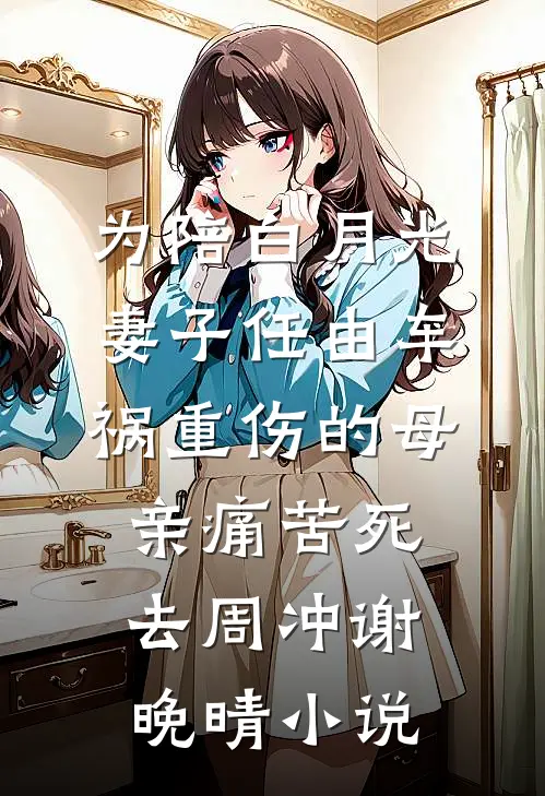 为陪白月光，妻子任由车祸重伤的母亲痛苦死去周冲谢晚晴小说