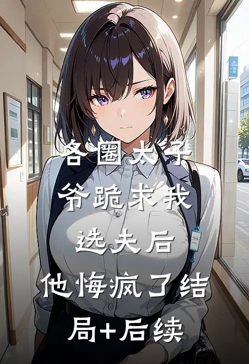 各圈太子爷跪求我选夫后，他悔疯了结局+后续