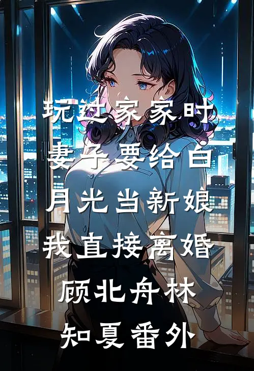 玩过家家时妻子要给白月光当新娘，我直接离婚顾北舟林知夏番外