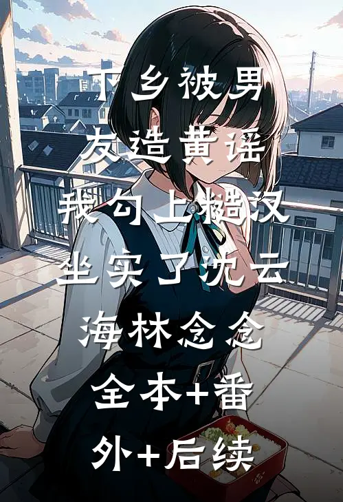 下乡被男友造黄谣，我勾上糙汉坐实了沈云海林念念:全本+番外+后续