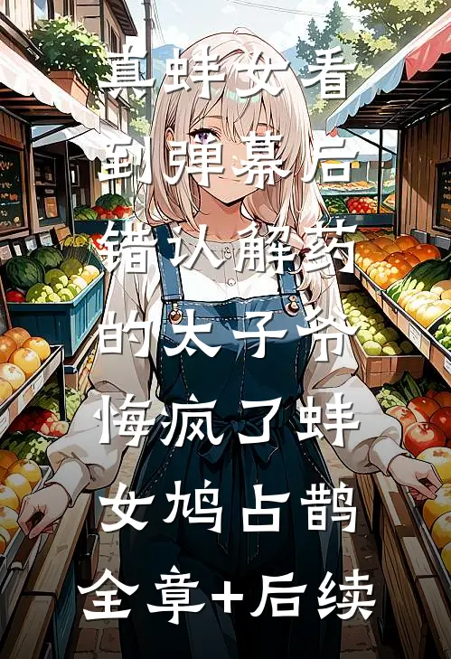 真蚌女看到弹幕后，错认解药的太子爷悔疯了蚌女鸠占鹊:全章+后续