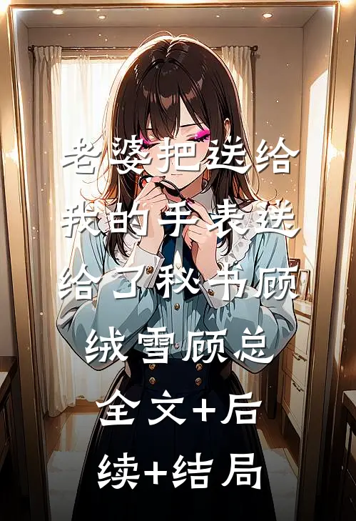 老婆把送给我的手表送给了秘书顾绒雪顾总:全文+后续+结局