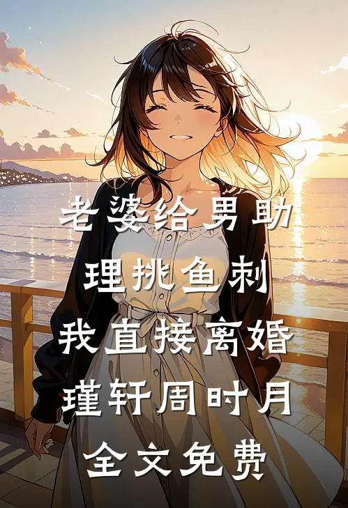 老婆给男助理挑鱼刺，我直接离婚瑾轩周时月全文免费