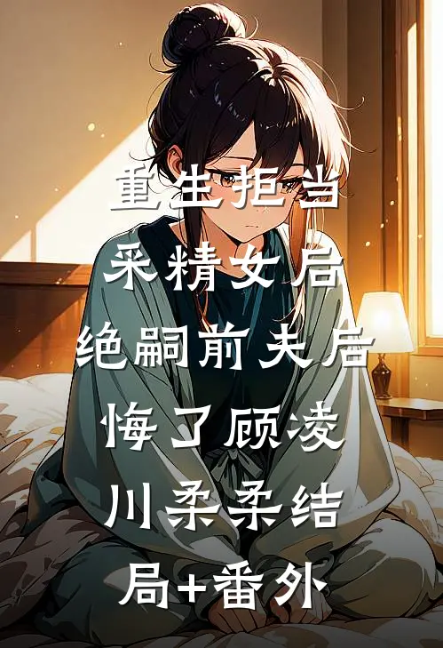 重生拒当采精女后，绝嗣前夫后悔了顾凌川柔柔结局+番外
