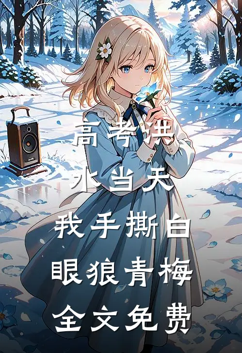 高考洪水当天，我手撕白眼狼青梅全文免费