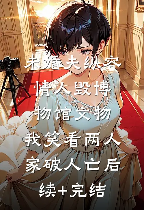 未婚夫纵容情人毁博物馆文物，我笑看两人家破人亡后续+完结