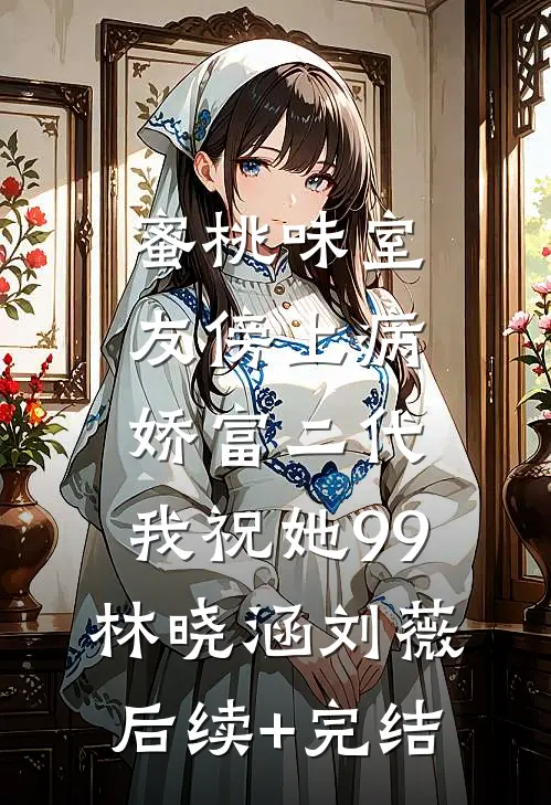 蜜桃味室友傍上病娇富二代，我祝她99林晓涵刘薇后续+完结