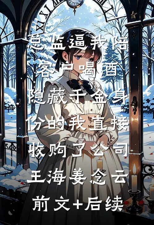 总监逼我陪客户喝酒，隐藏千金身份的我直接收购了公司王海姜念云:前文+后续