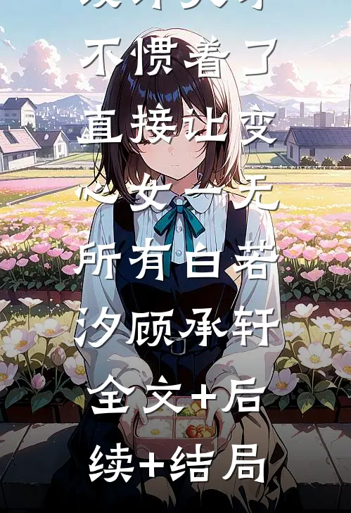 设计天才不惯着了，直接让变心女一无所有白若汐顾承轩:全文+后续+结局