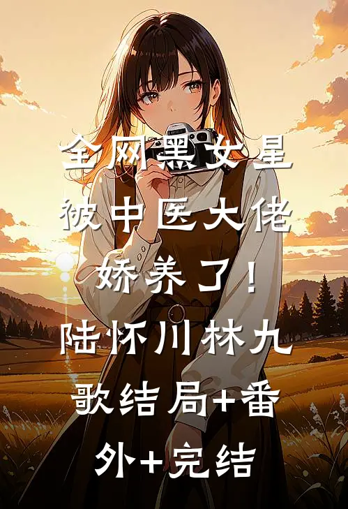 全网黑女星被中医大佬娇养了！陆怀川林九歌:结局+番外+完结